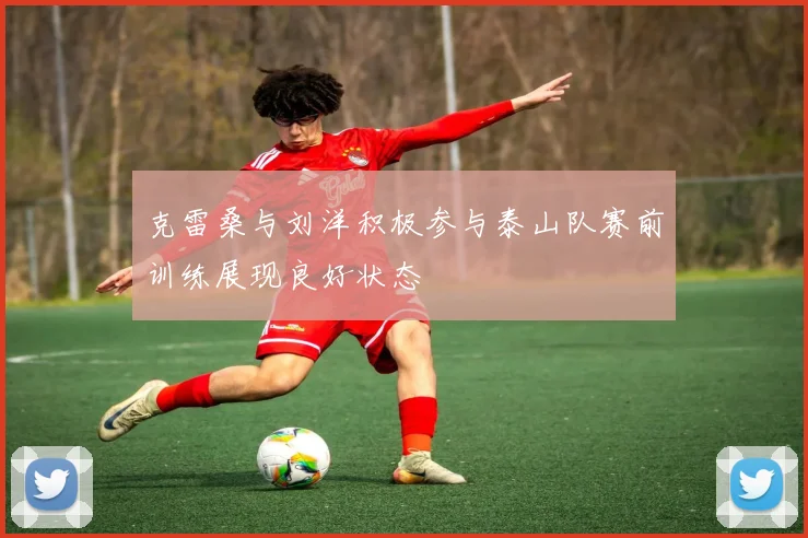 克雷桑与刘洋积极参与泰山队赛前训练展现良好状态