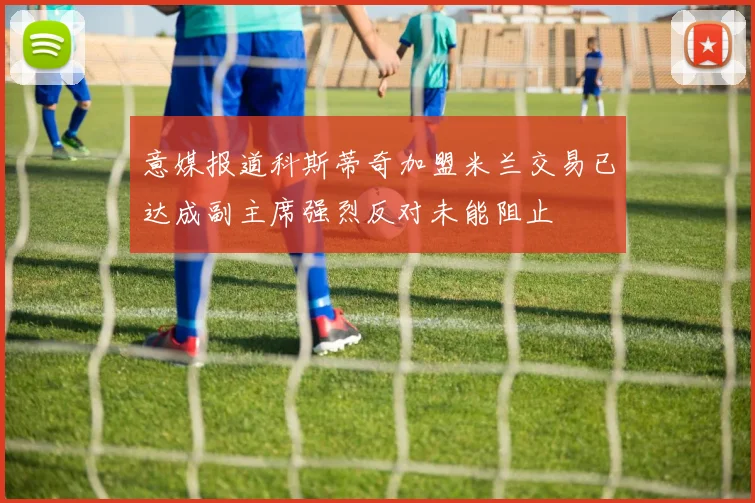 意媒报道科斯蒂奇加盟米兰交易已达成副主席强烈反对未能阻止