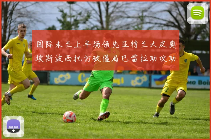 国际米兰上半场领先亚特兰大皮奥埃斯波西托打破僵局巴雷拉助攻助力球队